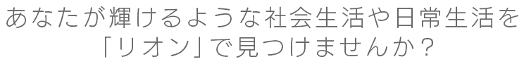 あなたが輝けるような社会生活や日常生活を「リオン」で見つけませんか?