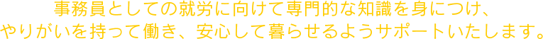 事務員としての就労に向けて専門的な知識を身につけ、やりがいを持って働き、安心して暮らせるようサポートいたします。