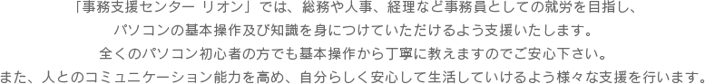 「事務支援センター リオン」では、総務や人事、経理など事務員としての就労を目指し、パソコンの基本操作及び知識を身につけていただけるよう支援いたします。全くのパソコン初心者の方でも基本操作から丁寧に教えますのでご安心下さい。また、人とのコミュニケーション能力を高め、自分らしく安心して生活していけるよう様々な支援を行います。